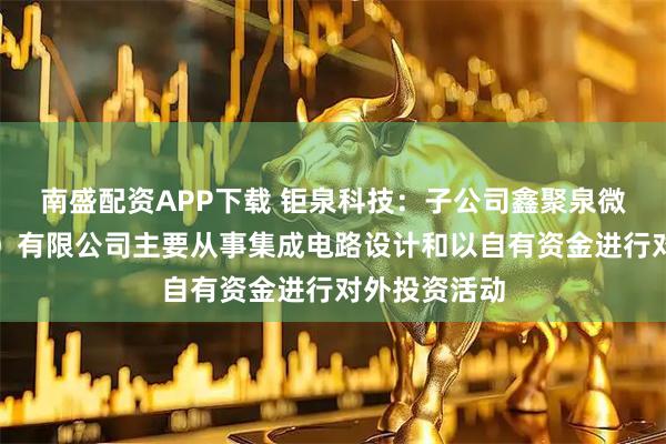 南盛配资APP下载 钜泉科技：子公司鑫聚泉微电子（上海）有限公司主要从事集成电路设计和以自有资金进行对外投资活动