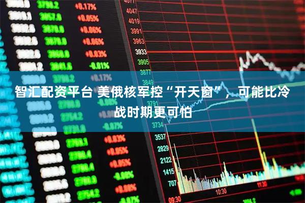 智汇配资平台 美俄核军控“开天窗”，可能比冷战时期更可怕