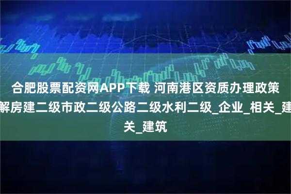 合肥股票配资网APP下载 河南港区资质办理政策详解房建二级市政二级公路二级水利二级_企业_相关_建筑