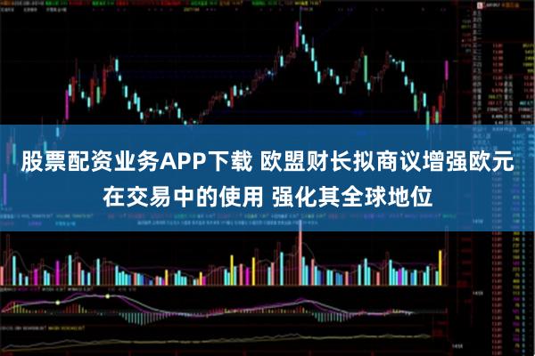 股票配资业务APP下载 欧盟财长拟商议增强欧元在交易中的使用 强化其全球地位