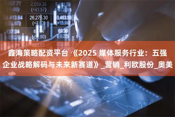 鑫海策略配资平台 《2025 媒体服务行业：五强企业战略解码与未来新赛道》_营销_利欧股份_奥美