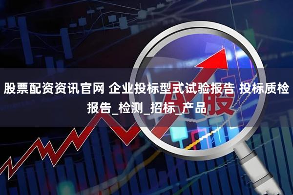 股票配资资讯官网 企业投标型式试验报告 投标质检报告_检测_招标_产品