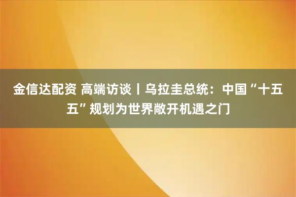金信达配资 高端访谈丨乌拉圭总统：中国“十五五”规划为世界敞开机遇之门