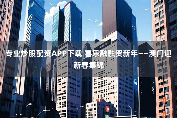 专业炒股配资APP下载 喜乐融融贺新年——澳门迎新春集锦