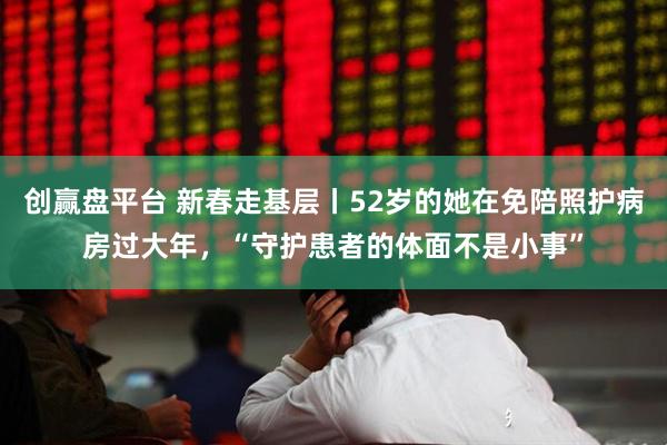 创赢盘平台 新春走基层丨52岁的她在免陪照护病房过大年，“守护患者的体面不是小事”