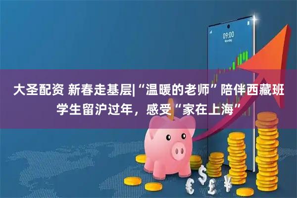 大圣配资 新春走基层|“温暖的老师”陪伴西藏班学生留沪过年，感受“家在上海”