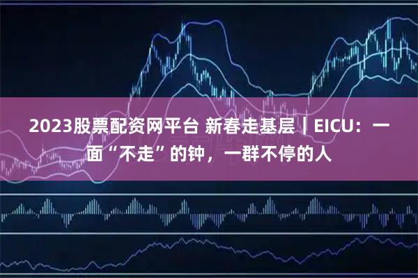 2023股票配资网平台 新春走基层｜EICU：一面“不走”的钟，一群不停的人