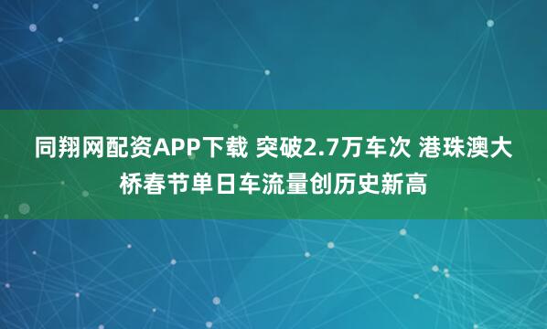 同翔网配资APP下载 突破2.7万车次 港珠澳大桥春节单日车流量创历史新高