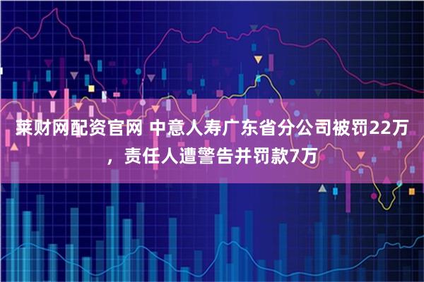 莱财网配资官网 中意人寿广东省分公司被罚22万，责任人遭警告并罚款7万