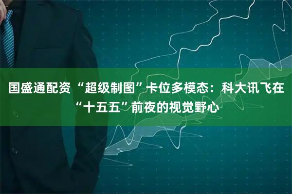 国盛通配资 “超级制图”卡位多模态：科大讯飞在“十五五”前夜的视觉野心