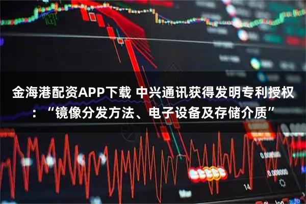 金海港配资APP下载 中兴通讯获得发明专利授权：“镜像分发方法、电子设备及存储介质”