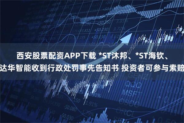 西安股票配资APP下载 *ST沐邦、*ST海钦、达华智能收到行政处罚事先告知书 投资者可参与索赔