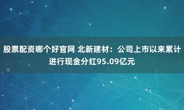 股票配资哪个好官网 北新建材：公司上市以来累计进行现金分红95.09亿元