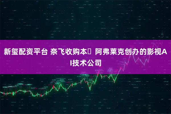 新玺配资平台 奈飞收购本・阿弗莱克创办的影视AI技术公司