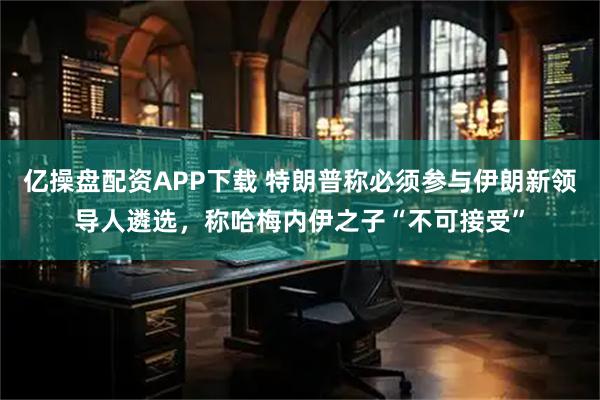 亿操盘配资APP下载 特朗普称必须参与伊朗新领导人遴选，称哈梅内伊之子“不可接受”