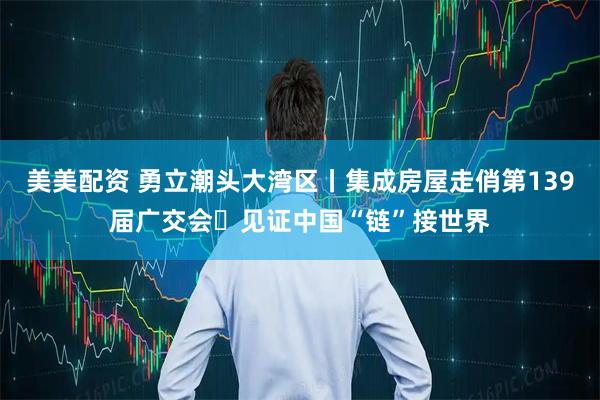 美美配资 勇立潮头大湾区丨集成房屋走俏第139届广交会 见证中国“链”接世界