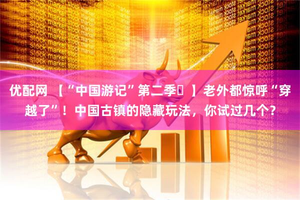 优配网 【“中国游记”第二季㉚】老外都惊呼“穿越了”！中国古镇的隐藏玩法，你试过几个？