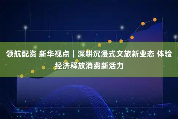 领航配资 新华视点｜深耕沉浸式文旅新业态 体验经济释放消费新活力
